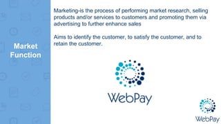 Market
Function
Marketing-is the process of performing market research, selling
products and/or services to customers and promoting them via
advertising to further enhance sales
Aims to identify the customer, to satisfy the customer, and to
retain the customer.
 