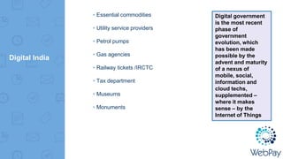 Digital India
▸Essential commodities
▸Utility service providers
▸Petrol pumps
▸Gas agencies
▸Railway tickets /IRCTC
▸Tax department
▸Museums
▸Monuments
Digital government
is the most recent
phase of
government
evolution, which
has been made
possible by the
advent and maturity
of a nexus of
mobile, social,
information and
cloud techs,
supplemented –
where it makes
sense – by the
Internet of Things
 