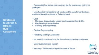 Strategies
to Attract &
Retain :
B2B
Customers
▸Reasonable/low set-up cost, contract fee for businesses opting for
packages
▸Unexhausted transactions will be allowed to carry forward with an
additional fee with a clause of 7-day renewal.
▸Cost:
 Merchant discount rate: Lesser per transaction fee (2-5%)
 Flat/Floating transaction fee
 Security and support fee
▸Flexible Pay-out policy
▸Reliability and high Availability
▸No monthly cost to reduce the fix cost component on customers
▸Good customer care support
▸Security – reconciliation reports in case of frauds
 