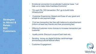 ▸ Emotional connection to accelerate Customer base: “Let
help us to make India Cashless Economic”
▸ “On each Rs 100 transaction; Rs1 go to build India
Infrastructure”
▸ Customer Experience (Speed and Ease of use) good and
simple to use payment page
▸ First two transaction fee free with balance to advertisement
(Inform at least two friends and free processing fee)
▸ Offering Customer more choices to increase transaction per
customer
▸ loyalty points /Discount coupon/Cash back etc.
▸ Sending money as digital birthday card/marriage
anniversary/cultural festival offers
▸ Customer Engagement
Strategies
to Attract &
Retain :
B2C
Customers
 
