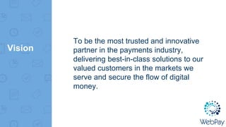 Vision
To be the most trusted and innovative
partner in the payments industry,
delivering best-in-class solutions to our
valued customers in the markets we
serve and secure the flow of digital
money.
 