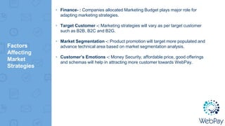 Factors
Affecting
Market
Strategies
▸ Finance- : Companies allocated Marketing Budget plays major role for
adapting marketing strategies.
▸ Target Customer -: Marketing strategies will vary as per target customer
such as B2B, B2C and B2G.
▸ Market Segmentation -: Product promotion will target more populated and
advance technical area based on market segmentation analysis.
▸ Customer’s Emotions -: Money Security, affordable price, good offerings
and schemas will help in attracting more customer towards WebPay.
 