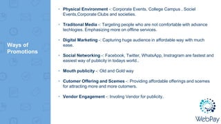 Ways of
Promotions
▸ Physical Environment -: Corporate Events, College Campus , Sociel
Events,Corporate Clubs and societies.
▸ Traditonal Media -: Targeting people who are not comfortable with advance
techlogies. Emphasizing more on offline services.
▸ Digital Marketing -: Capturing huge audience in affordable way with much
ease.
▸ Social Networking -: Facebook, Twitter, WhatsApp, Instragram are fastest and
easiest way of publicity in todays world..
▸ Mouth publicity -: Old and Gold way
▸ Cutomer Offering and Scemes -: Providing affordable offerings and scemes
for attracting more and more cutomers.
▸ Vendor Engagement -: Involing Vendor for publicity.
 
