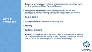 Ways of
Promotions
▸ Employee Involvement -: In house strategies such as company’s name
and logo printing on Mugs , Pens and T-shirts,
▸ Competitive awareness -: Build strategies based on Our USP’s.
Strategies to Promote offerings which our Competitors do not provide.
▸ Pricing Control
▸ Invite your buddy -: Available for WebPay App.
▸ Security
▸ Customer Emotions
▸ Web Site promotion-:One of the selling point from marketing perspective.
On companies website will display all the companies product and services
with its USP’s and available product Schemes and offerings.
 