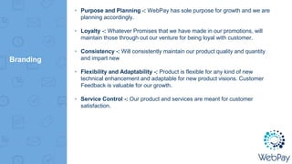 Branding
▸ Purpose and Planning -: WebPay has sole purpose for growth and we are
planning accordingly.
▸ Loyalty -: Whatever Promises that we have made in our promotions, will
maintain those through out our venture for being loyal with customer.
▸ Consistency -: Will consistently maintain our product quality and quantity
and impart new
▸ Flexibility and Adaptability -: Product is flexible for any kind of new
technical enhancement and adaptable for new product visions. Customer
Feedback is valuable for our growth.
▸ Service Control -: Our product and services are meant for customer
satisfaction.
 