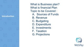 Introduction
What is Business plan?
What is financial Plan
Topic to be Covered :
A. Sources of Funds
B. Revenue
C. Budgeting
D. Expenditure
E. Investments
F. Taxation
G. Projections
 