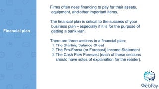 Financial plan
Firms often need financing to pay for their assets,
equipment, and other important items.
The financial plan is critical to the success of your
business plan – especially if it is for the purpose of
getting a bank loan.
There are three sections in a financial plan:
1.The Starting Balance Sheet
2.The Pro-Forma (or Forecast) Income Statement
3.The Cash Flow Forecast (each of these sections
should have notes of explanation for the reader).
 