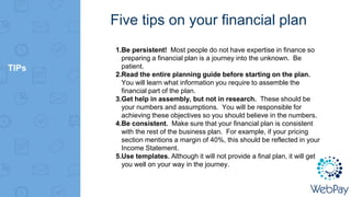 TIPs
Five tips on your financial plan
1.Be persistent! Most people do not have expertise in finance so
preparing a financial plan is a journey into the unknown. Be
patient.
2.Read the entire planning guide before starting on the plan.
You will learn what information you require to assemble the
financial part of the plan.
3.Get help in assembly, but not in research. These should be
your numbers and assumptions. You will be responsible for
achieving these objectives so you should believe in the numbers.
4.Be consistent. Make sure that your financial plan is consistent
with the rest of the business plan. For example, if your pricing
section mentions a margin of 40%, this should be reflected in your
Income Statement.
5.Use templates. Although it will not provide a final plan, it will get
you well on your way in the journey.
 