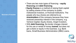 Sources of income
▸There are two main types of financing – equity
financing and debt financing.
▸Equity finance is a method of raising fresh capital
by selling shares of the company to public,
institutional investors, or financial institutions. The
people who buy shares are referred to as
shareholders of the company because they have
received ownership interest in the company. e.g.
Venture Capital, Equity shares, Angel Investors.
▸With debt financing, the lender charges interest
for the use or rental of money loaned, but does not
get a share or equity in the business. e.g. Bank
loans, Small Business Administration (SBA) Loans.
 