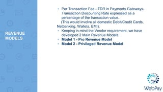 REVENUE
MODELS
▸ Per Transaction Fee - TDR in Payments Gateways-
Transaction Discounting Rate expressed as a
percentage of the transaction value.
(This would involve all domestic Debit/Credit Cards,
Netbanking, Wallets, EMI).
▸ Keeping in mind the Vendor requirement, we have
developed 2 Main Revenue Models.
▸ Model 1 - Pro Revenue Model
▸ Model 2 - Privileged Revenue Model
 