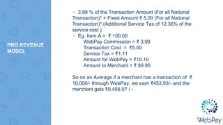 PRO REVENUE
MODEL
▸ 3.99 % of the Transaction Amount (For all National
Transaction)* + Fixed Amount ₹ 5.00 (For all National
Transaction)*.(Additional Service Tax of 12.36% of the
service cost )
▸ Eg: Item A = ₹ 100.00
WebPay Commission = ₹ 3.99
Transaction Cost = ₹5.00
Service Tax = ₹1.11
Amount for WebPay = ₹10.10
Amount to Merchant = ₹ 89.90
So on an Average if a merchant has a transaction of ₹
10,000/- through WebPay, we earn ₹453.93/- and the
merchant gets ₹9,456.07 / -
 