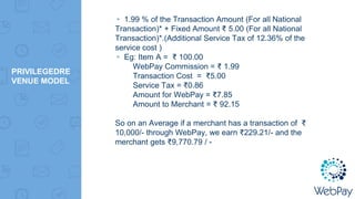 PRIVILEGEDRE
VENUE MODEL
▸ 1.99 % of the Transaction Amount (For all National
Transaction)* + Fixed Amount ₹ 5.00 (For all National
Transaction)*.(Additional Service Tax of 12.36% of the
service cost )
▸ Eg: Item A = ₹ 100.00
WebPay Commission = ₹ 1.99
Transaction Cost = ₹5.00
Service Tax = ₹0.86
Amount for WebPay = ₹7.85
Amount to Merchant = ₹ 92.15
So on an Average if a merchant has a transaction of ₹
10,000/- through WebPay, we earn ₹229.21/- and the
merchant gets ₹9,770.79 / -
 
