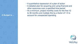 A Budget is ...
▸A quantitative expression of a plan of action
▸A detailed plan for acquiring and using financial and
other resources over a specified time period
▸At a minimum, project monthly costs for the first 12
to 36 months and multiply this by a factor of 1.5 to
account for unexpected spending.
 