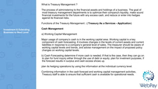 Investment & Extending
Business to Next Level
What is Treasury Management ?
The process of administering to the financial assets and holdings of a business. The goal of
most treasury management departments is to optimize their company's liquidity, make sound
financial investments for the future with any excess cash, and reduce or enter into hedges
against its financial risks.
Functions of the Treasury Management : ( Treasury As a Services - Application)
Cash Management
a) Working Capital Management
Major usage of company’s cash is in the working capital area. Working capital is a key
component of cash forecasting. It involves changes in the levels of current assets and current
liabilities in response to a company’s general level of sales. The treasurer should be aware of
working capital levels and trends, and advise management on the impact of proposed policy
changes on working capital levels.
b) Cash Forecasting determine if more cash is needed. If that is the case, then they can go on
to plan for fund inquiry either through the use of debt or equity. plan for invetment purposes, if
the forecast results in surplus and cash excess shows up.
plan its hedging operations by using the information at the individual currency level.
Combining information in the cash forecast and working capital management activities,
Treasury staff is able to ensure that sufficient cash is available for operational needs.
 