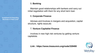 Investment & Extending
Business to Next Level
5. Banking
Maintain good relationships with bankers and carry out
initial negotiation with them for any short term loan
6. Corporate Finance
Advises and Involves in mergers and acquisition, capital
structure, rights issue,etc
7. Venture Capitalist Finance
involves in new high risk ventures by getting venture
capitalists
Link : https://www.treasurers.org/node/328400
 