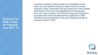 Corporate Tax
Rate in India
for Financial
Year 2017- 18
▸A resident company in India is taxed on its worldwide income
where as a non-resident company is taxed only for its income
received in India. Companies must pay income tax on their taxable
profit based on the rate of tax applicable to the financial year.
▸If you are a new company, one of the first things you should do is
to register with income tax department by applying for a PAN
(Permanent Account Number). Each year company must file its
income tax return in ITR6.
 