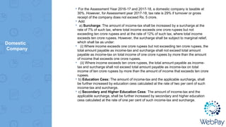 Domestic
Company
▸For the Assessment Year 2016-17 and 2017-18, a domestic company is taxable at
30%. However, for Assessment year 2017-18, tax rate is 29% if turnover or gross
receipt of the company does not exceed Rs. 5 crore.
▸Add:
▸ a) Surcharge: The amount of income-tax shall be increased by a surcharge at the
rate of 7% of such tax, where total income exceeds one crore rupees but not
exceeding ten crore rupees and at the rate of 12% of such tax, where total income
exceeds ten crore rupees. However, the surcharge shall be subject to marginal relief,
which shall be as under:
▸ (i) Where income exceeds one crore rupees but not exceeding ten crore rupees, the
total amount payable as income-tax and surcharge shall not exceed total amount
payable as income-tax on total income of one crore rupees by more than the amount
of income that exceeds one crore rupees.
▸ (ii) Where income exceeds ten crore rupees, the total amount payable as income-
tax and surcharge shall not exceed total amount payable as income-tax on total
income of ten crore rupees by more than the amount of income that exceeds ten crore
rupees.
▸b) Education Cess: The amount of income-tax and the applicable surcharge, shall
be further increased by education cess calculated at the rate of two per cent of such
income-tax and surcharge.
▸c) Secondary and Higher Education Cess: The amount of income-tax and the
applicable surcharge, shall be further increased by secondary and higher education
cess calculated at the rate of one per cent of such income-tax and surcharge.
 