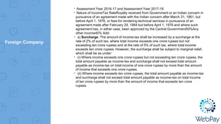 Foreign Company
▸Assessment Year 2016-17 and Assessment Year 2017-18
▸Nature of IncomeTax RateRoyalty received from Government or an Indian concern in
pursuance of an agreement made with the Indian concern after March 31, 1961, but
before April 1, 1976, or fees for rendering technical services in pursuance of an
agreement made after February 29, 1964 but before April 1, 1976 and where such
agreement has, in either case, been approved by the Central Government50%Any
other income40% Add:
▸ a) Surcharge: The amount of income-tax shall be increased by a surcharge at the
rate of 2% of such tax, where total income exceeds one crore rupees but not
exceeding ten crore rupees and at the rate of 5% of such tax, where total income
exceeds ten crore rupees. However, the surcharge shall be subject to marginal relief,
which shall be as under:
▸ (i) Where income exceeds one crore rupees but not exceeding ten crore rupees, the
total amount payable as income-tax and surcharge shall not exceed total amount
payable as income-tax on total income of one crore rupees by more than the amount
of income that exceeds one crore rupees.
▸ (ii) Where income exceeds ten crore rupees, the total amount payable as income-tax
and surcharge shall not exceed total amount payable as income-tax on total income
of ten crore rupees by more than the amount of income that exceeds ten crore
rupees.
 
