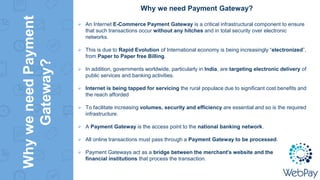 WhyweneedPayment
Gateway?
Why we need Payment Gateway?
 An Internet E-Commerce Payment Gateway is a critical infrastructural component to ensure
that such transactions occur without any hitches and in total security over electronic
networks.
 This is due to Rapid Evolution of International economy is being increasingly “electronized”,
from Paper to Paper free Billing.
 In addition, governments worldwide, particularly in India, are targeting electronic delivery of
public services and banking activities.
 Internet is being tapped for servicing the rural populace due to significant cost benefits and
the reach afforded
 To facilitate increasing volumes, security and efficiency are essential and so is the required
infrastructure.
 A Payment Gateway is the access point to the national banking network.
 All online transactions must pass through a Payment Gateway to be processed.
 Payment Gateways act as a bridge between the merchant's website and the
financial institutions that process the transaction.
 