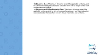 ▸ b) Education Cess: The amount of income-tax and the applicable surcharge, shall
be further increased by education cess calculated at the rate of two per cent of such
income-tax and surcharge.
▸ c) Secondary and Higher Education Cess: The amount of income-tax and the
applicable surcharge, shall be further increased by secondary and higher education
cess calculated at the rate of one per cent of such income-tax and surcharge.
 