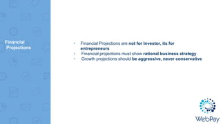 Financial
Projections
▸ Financial Projections are not for Investor, its for
entrepreneurs
▸ Financial projections must show rational business strategy
▸ Growth projections should be aggressive, never conservative
 