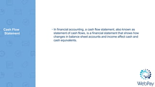 Cash Flow
Statement
▸In financial accounting, a cash flow statement, also known as
statement of cash flows, is a financial statement that shows how
changes in balance sheet accounts and income affect cash and
cash equivalents.
 