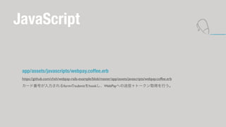 JavaScript 
app/assets/javascripts/webpay.coffee.erb 
https://github.com/chsh/webpay-rails-example/blob/master/app/assets/javascripts/webpay.coffee.erb 
`ɷŤڴǰβܲ٤Ǵǰ줷±ʲؤţȩ`ȡäФ 
 