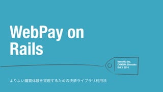 MerryBiz Inc. 
CHIKURA Shinsaku 
Oct 3, 2014. 
WebPay on 
Rails 
よりよい購買体験を実現するための決済ライブラリ利用法 
 