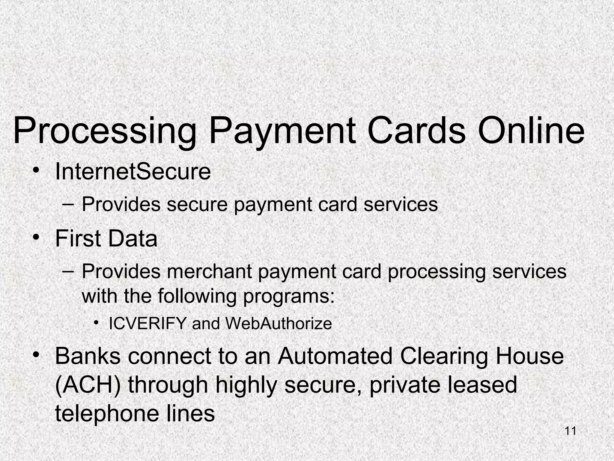 11
Processing Payment Cards Online
• InternetSecure
– Provides secure payment card services
• First Data
– Provides merchant payment card processing services
with the following programs:
• ICVERIFY and WebAuthorize
• Banks connect to an Automated Clearing House
(ACH) through highly secure, private leased
telephone lines
 