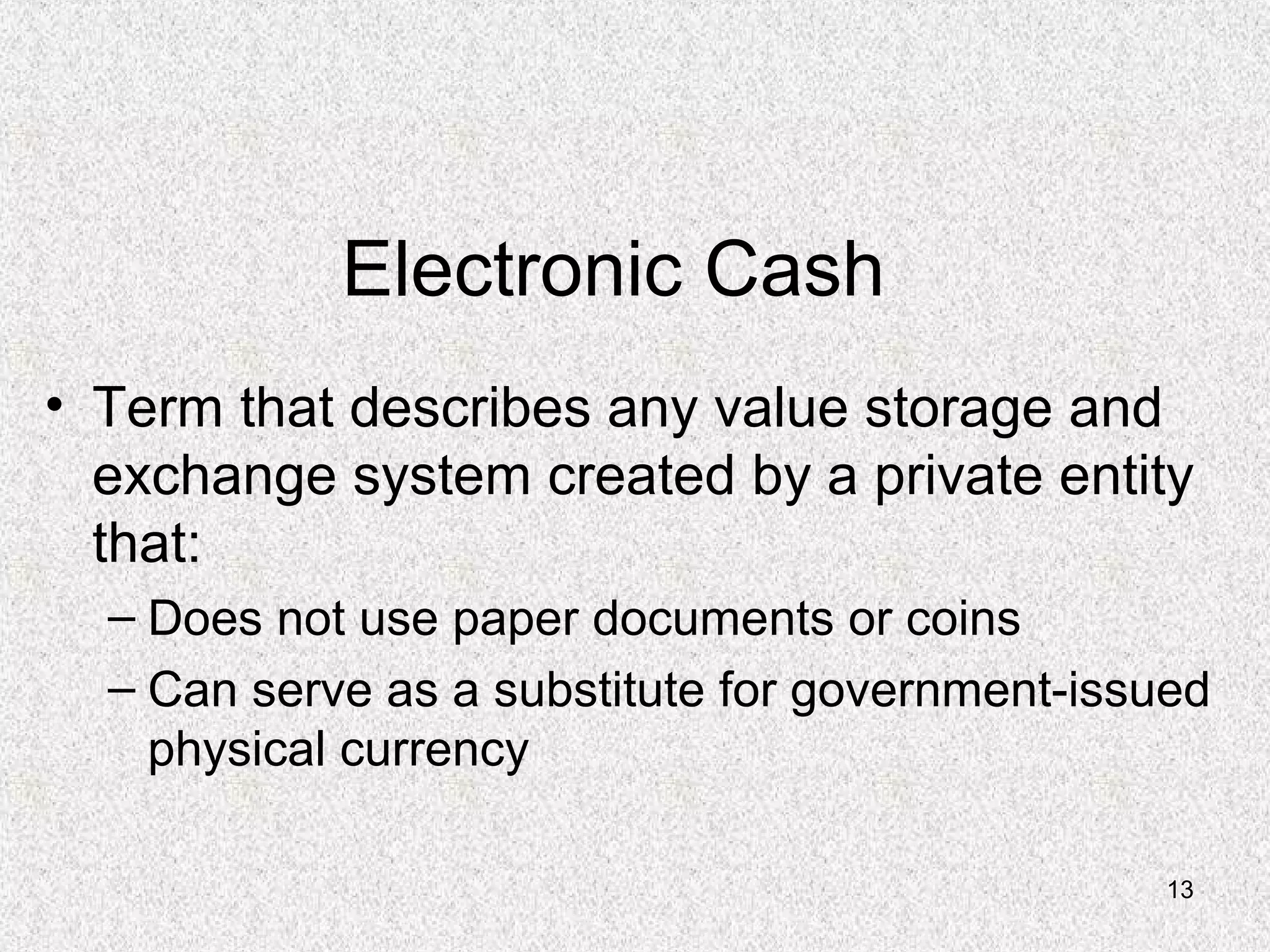 13
Electronic Cash
• Term that describes any value storage and
exchange system created by a private entity
that:
– Does not use paper documents or coins
– Can serve as a substitute for government-issued
physical currency
 