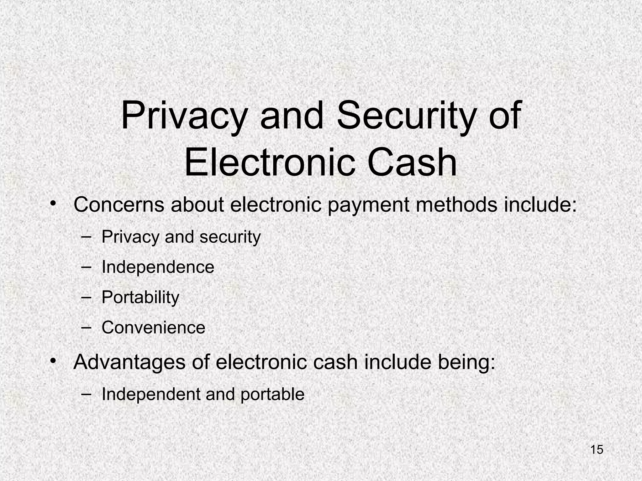 15
Privacy and Security of
Electronic Cash
• Concerns about electronic payment methods include:
– Privacy and security
– Independence
– Portability
– Convenience
• Advantages of electronic cash include being:
– Independent and portable
 