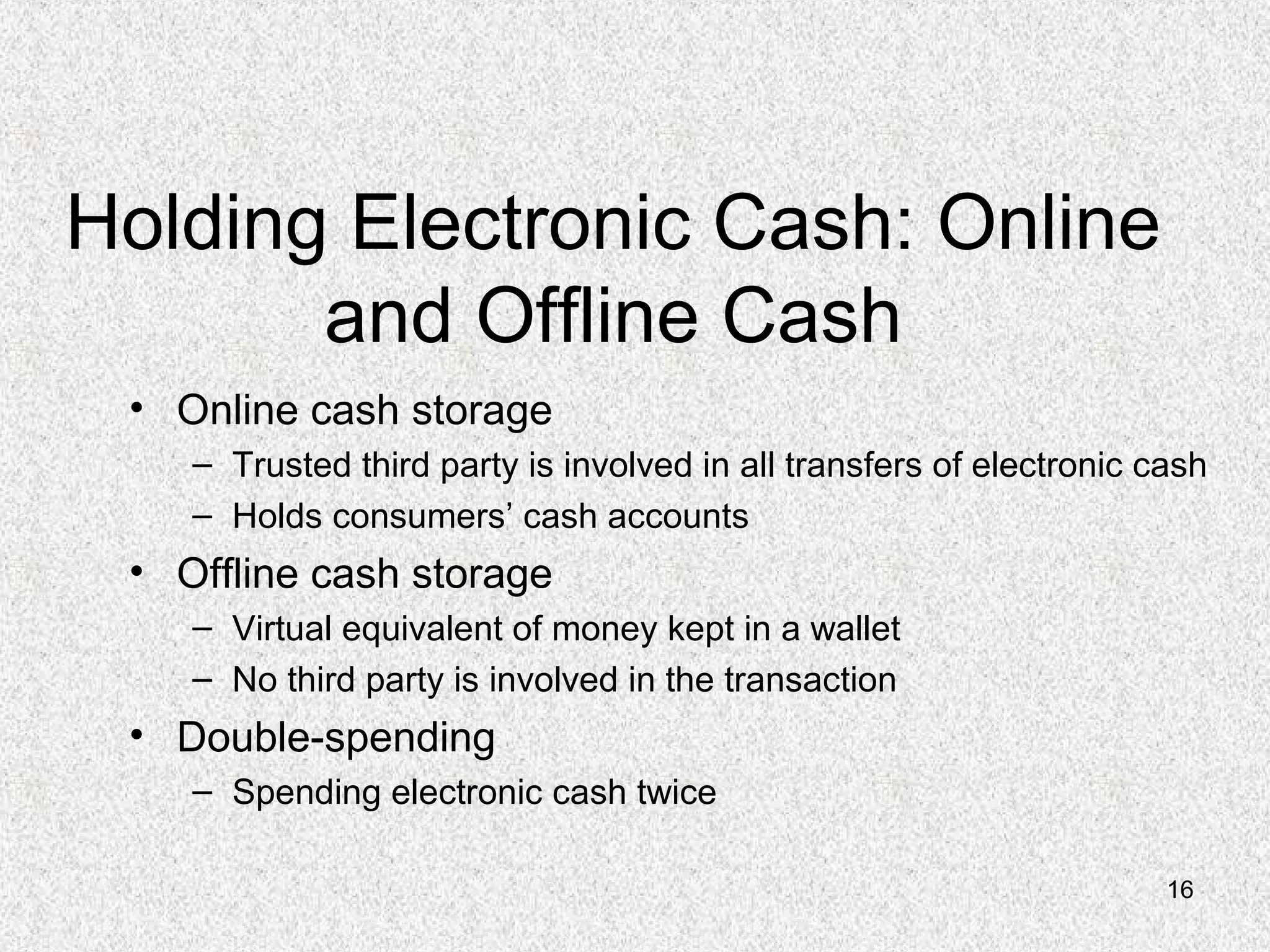 16
Holding Electronic Cash: Online
and Offline Cash
• Online cash storage
– Trusted third party is involved in all transfers of electronic cash
– Holds consumers’ cash accounts
• Offline cash storage
– Virtual equivalent of money kept in a wallet
– No third party is involved in the transaction
• Double-spending
– Spending electronic cash twice
 