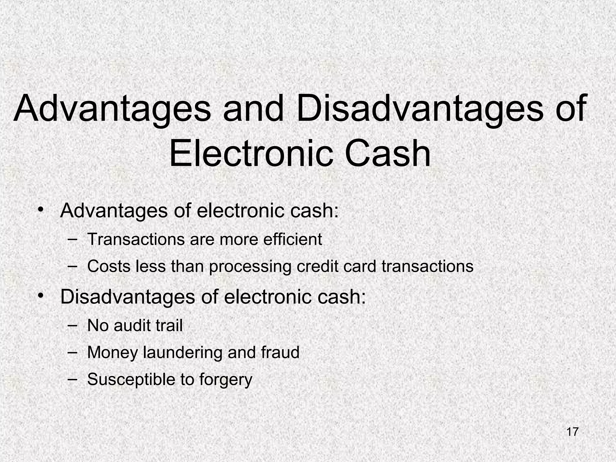 17
Advantages and Disadvantages of
Electronic Cash
• Advantages of electronic cash:
– Transactions are more efficient
– Costs less than processing credit card transactions
• Disadvantages of electronic cash:
– No audit trail
– Money laundering and fraud
– Susceptible to forgery
 