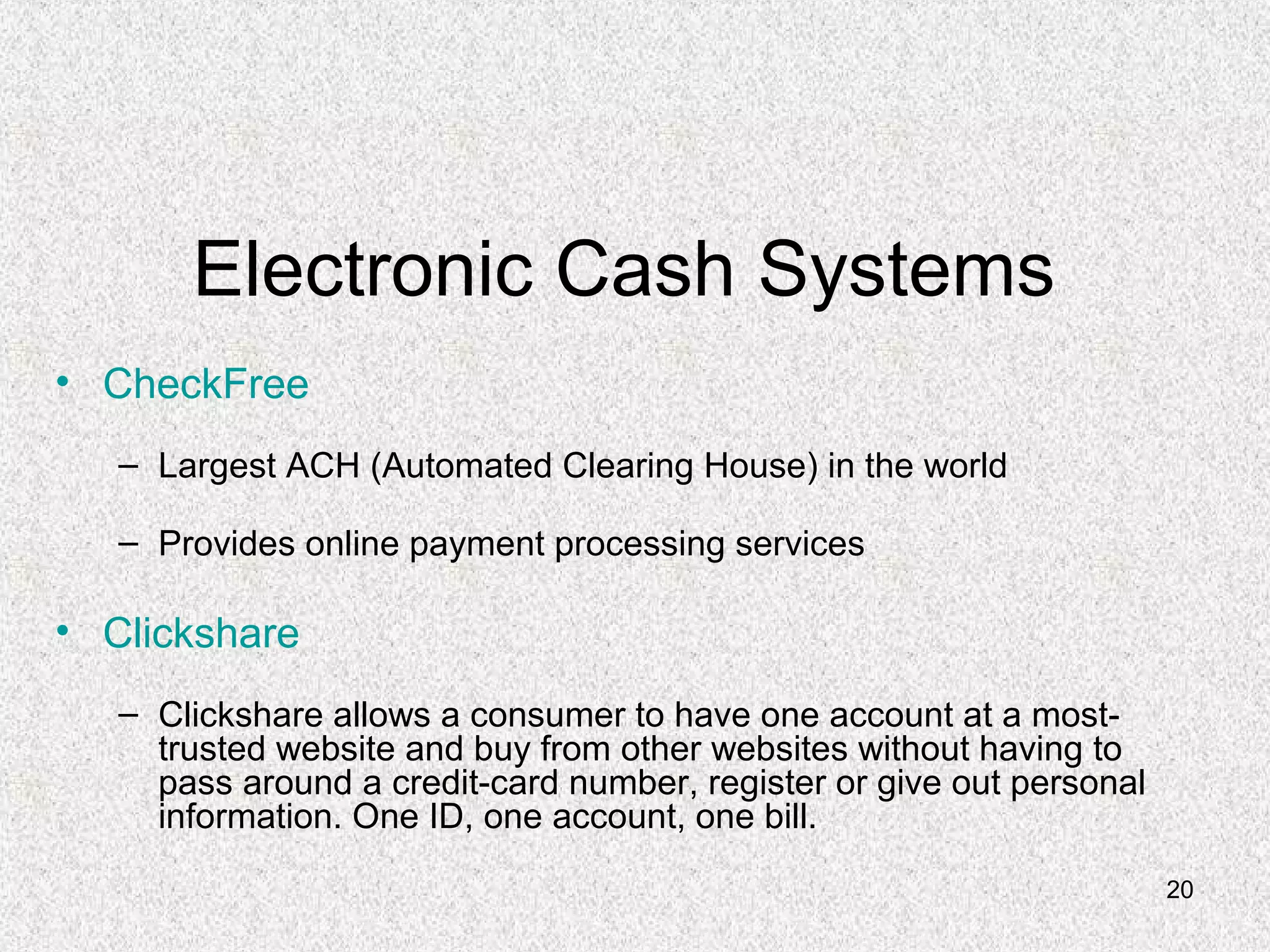 20
Electronic Cash Systems
• CheckFree
– Largest ACH (Automated Clearing House) in the world
– Provides online payment processing services
• Clickshare
– Clickshare allows a consumer to have one account at a most-
trusted website and buy from other websites without having to
pass around a credit-card number, register or give out personal
information. One ID, one account, one bill.
 