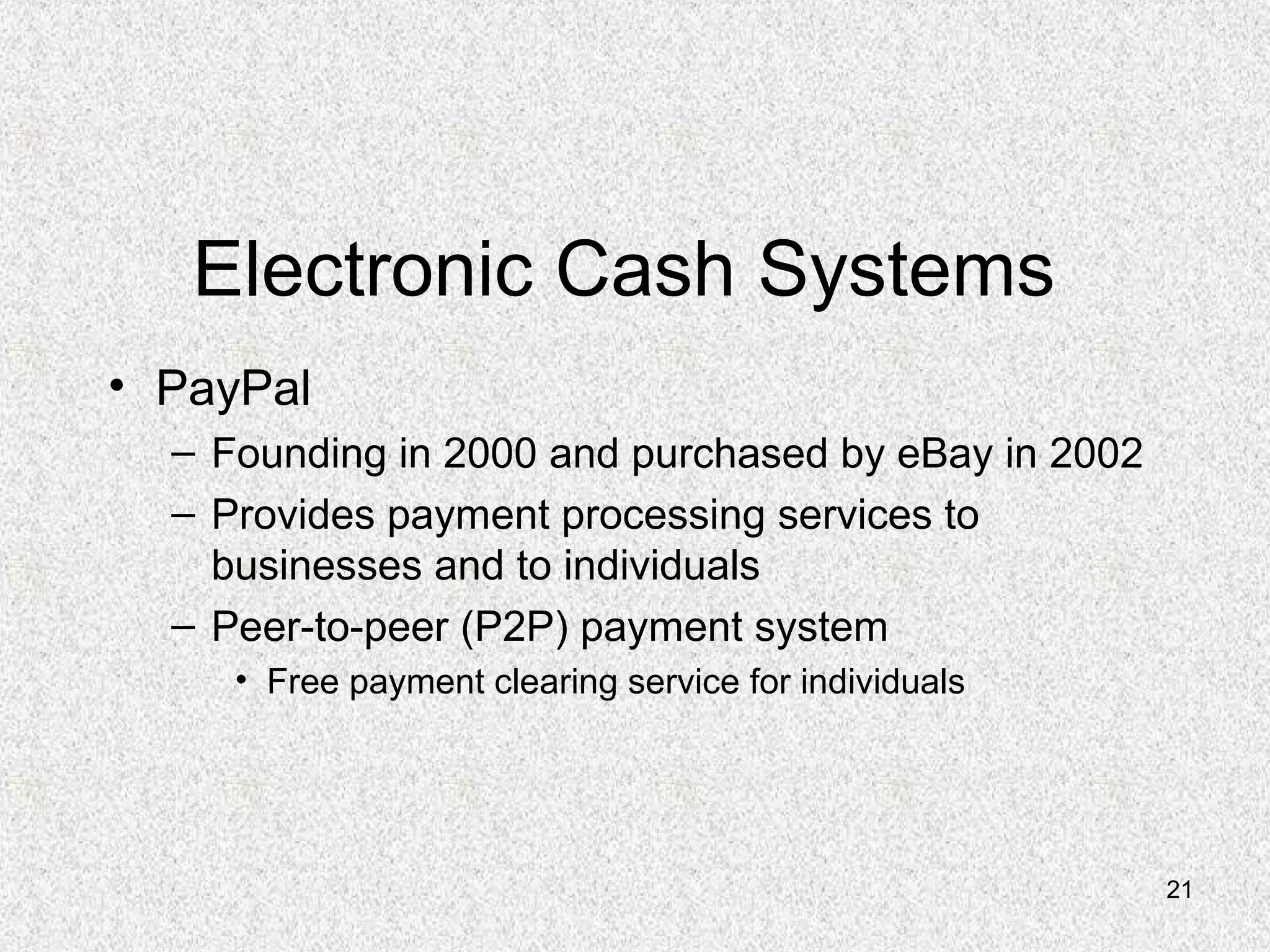 21
Electronic Cash Systems
• PayPal
– Founding in 2000 and purchased by eBay in 2002
– Provides payment processing services to
businesses and to individuals
– Peer-to-peer (P2P) payment system
• Free payment clearing service for individuals
 