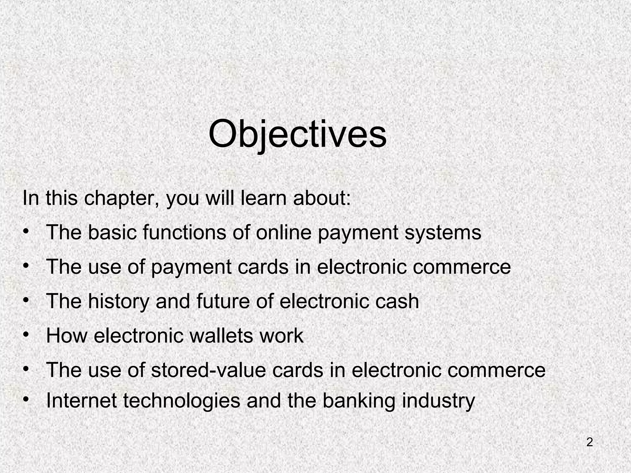 2
Objectives
In this chapter, you will learn about:
• The basic functions of online payment systems
• The use of payment cards in electronic commerce
• The history and future of electronic cash
• How electronic wallets work
• The use of stored-value cards in electronic commerce
• Internet technologies and the banking industry
 
