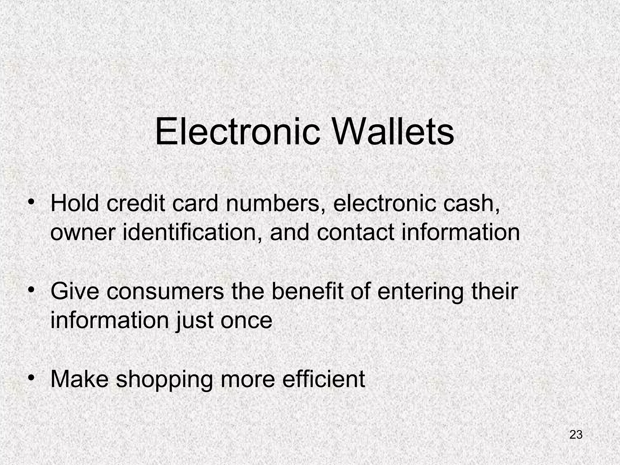 23
Electronic Wallets
• Hold credit card numbers, electronic cash,
owner identification, and contact information
• Give consumers the benefit of entering their
information just once
• Make shopping more efficient
 