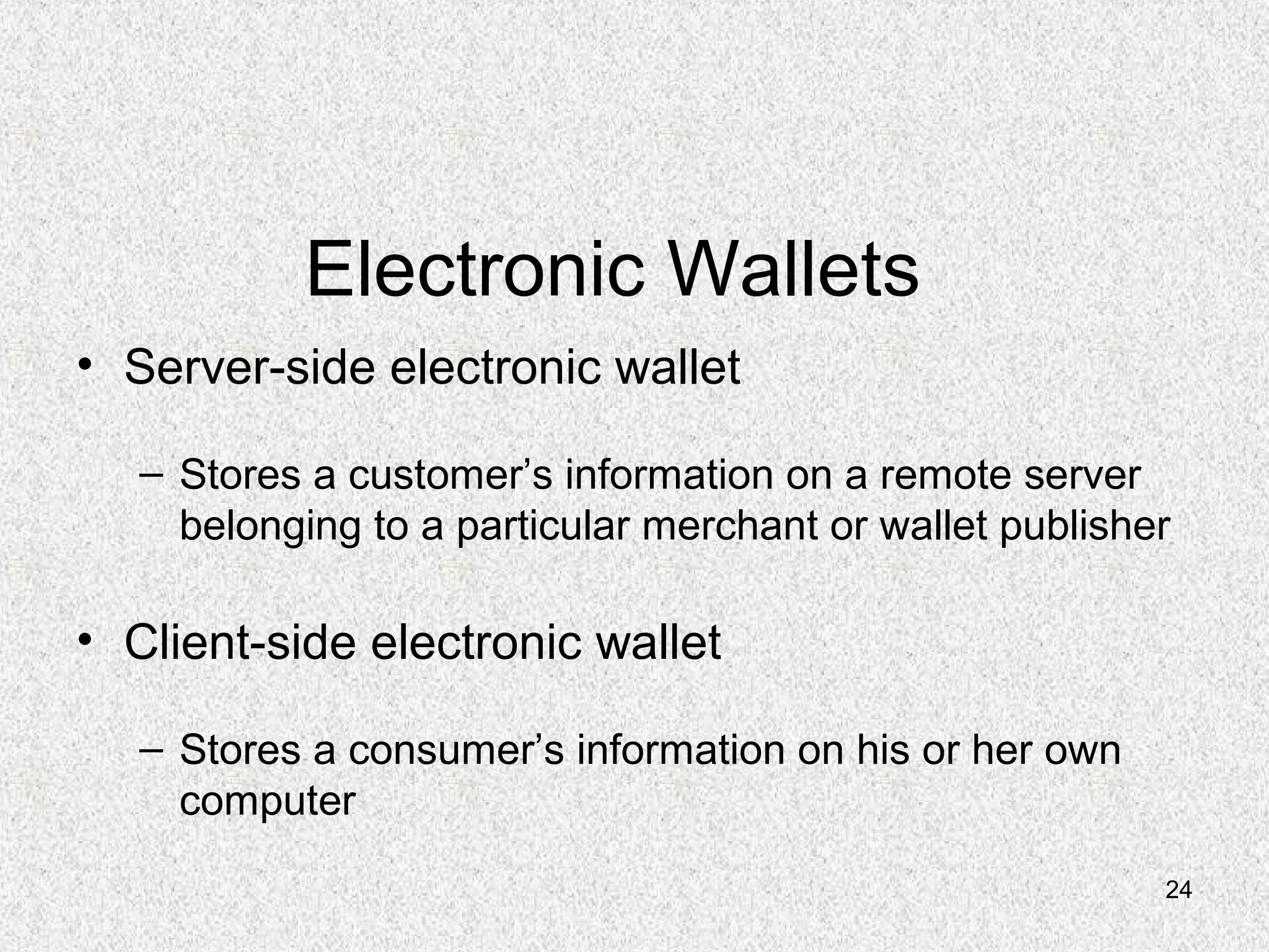 24
Electronic Wallets
• Server-side electronic wallet
– Stores a customer’s information on a remote server
belonging to a particular merchant or wallet publisher
• Client-side electronic wallet
– Stores a consumer’s information on his or her own
computer
 