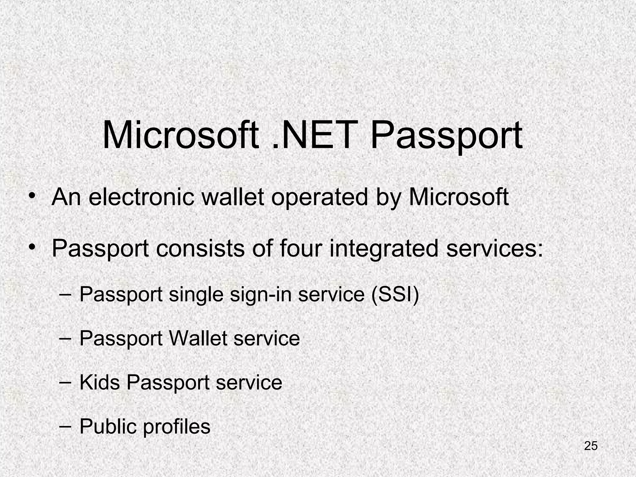 25
Microsoft .NET Passport
• An electronic wallet operated by Microsoft
• Passport consists of four integrated services:
– Passport single sign-in service (SSI)
– Passport Wallet service
– Kids Passport service
– Public profiles
 