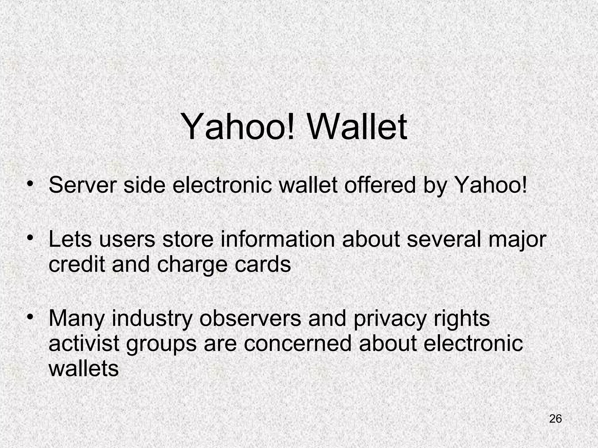 26
Yahoo! Wallet
• Server side electronic wallet offered by Yahoo!
• Lets users store information about several major
credit and charge cards
• Many industry observers and privacy rights
activist groups are concerned about electronic
wallets
 