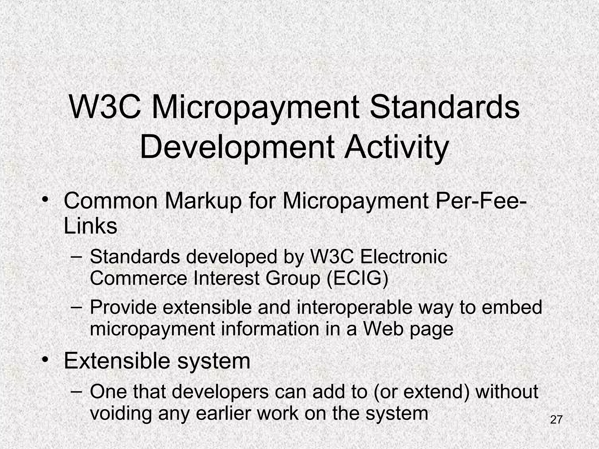 27
W3C Micropayment Standards
Development Activity
• Common Markup for Micropayment Per-Fee-
Links
– Standards developed by W3C Electronic
Commerce Interest Group (ECIG)
– Provide extensible and interoperable way to embed
micropayment information in a Web page
• Extensible system
– One that developers can add to (or extend) without
voiding any earlier work on the system
 