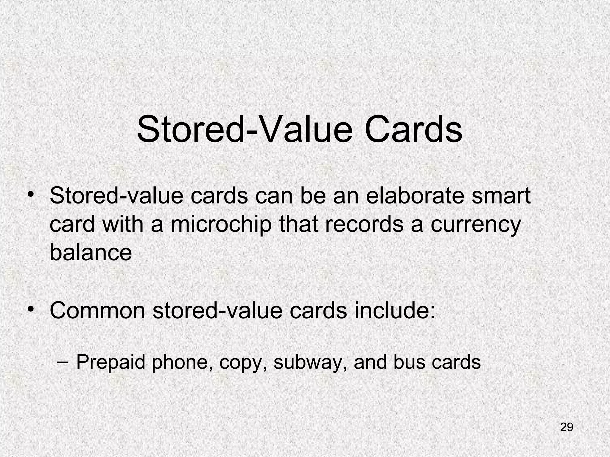 29
Stored-Value Cards
• Stored-value cards can be an elaborate smart
card with a microchip that records a currency
balance
• Common stored-value cards include:
– Prepaid phone, copy, subway, and bus cards
 