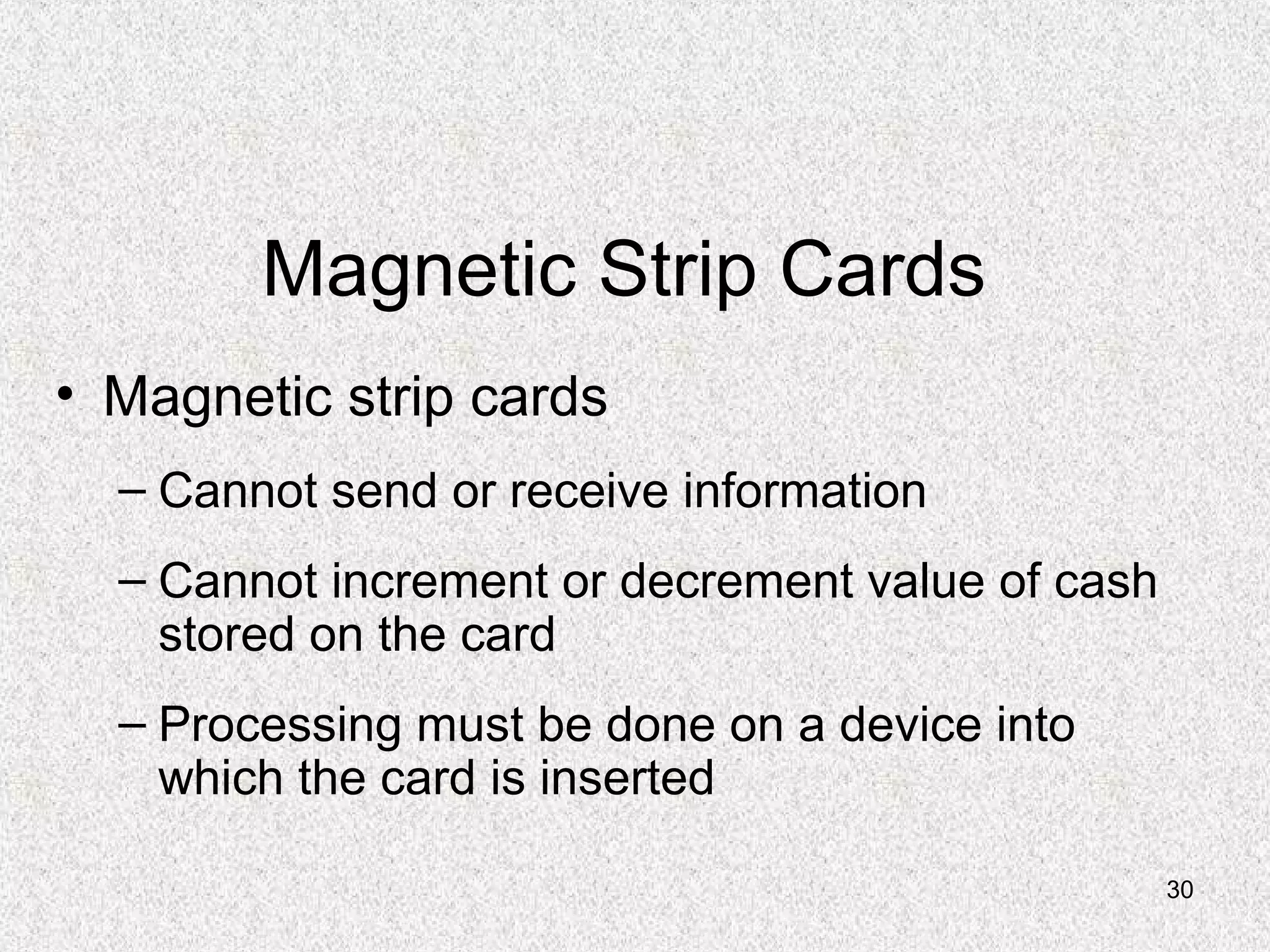 30
Magnetic Strip Cards
• Magnetic strip cards
– Cannot send or receive information
– Cannot increment or decrement value of cash
stored on the card
– Processing must be done on a device into
which the card is inserted
 