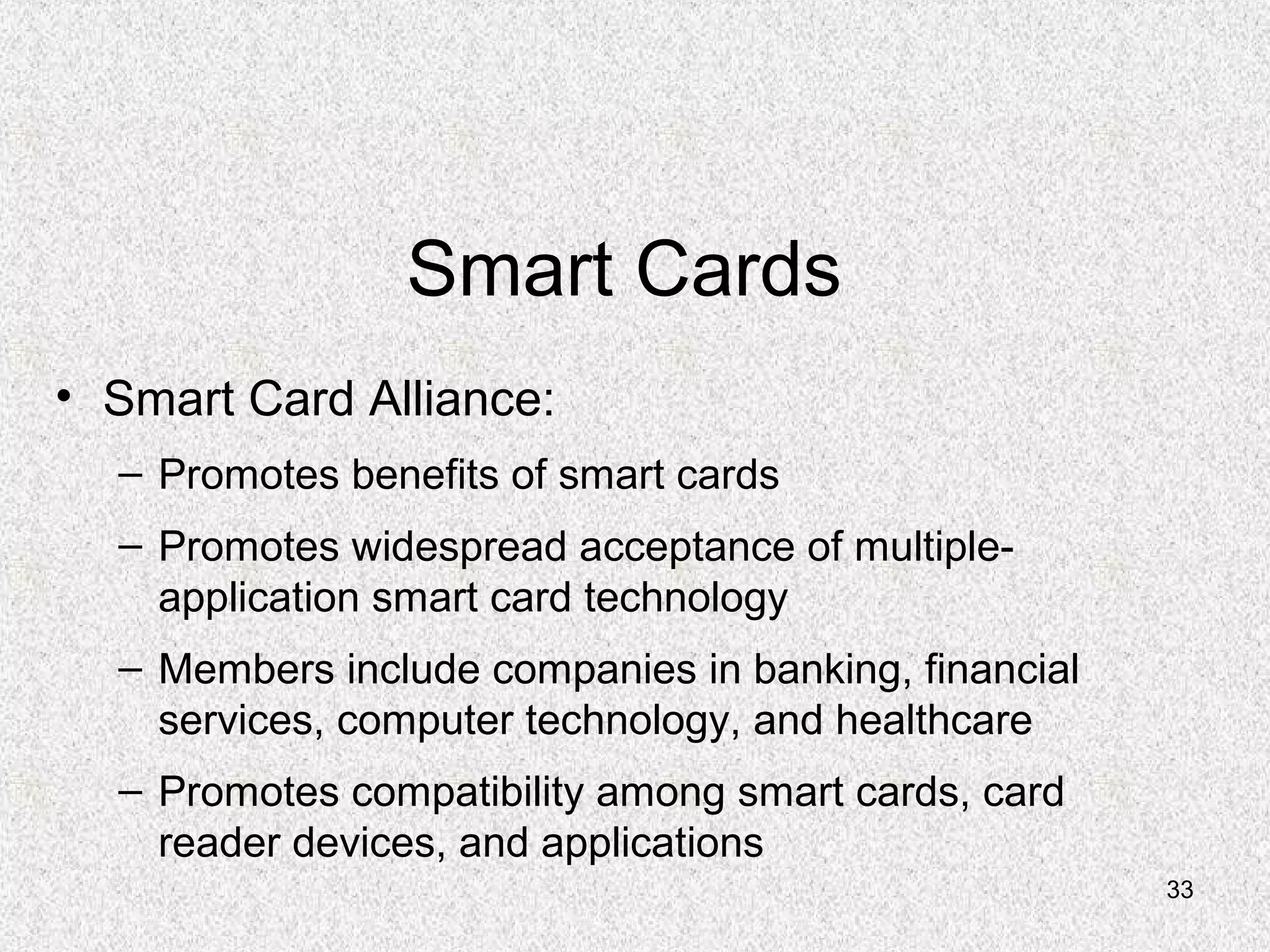 33
Smart Cards
• Smart Card Alliance:
– Promotes benefits of smart cards
– Promotes widespread acceptance of multiple-
application smart card technology
– Members include companies in banking, financial
services, computer technology, and healthcare
– Promotes compatibility among smart cards, card
reader devices, and applications
 