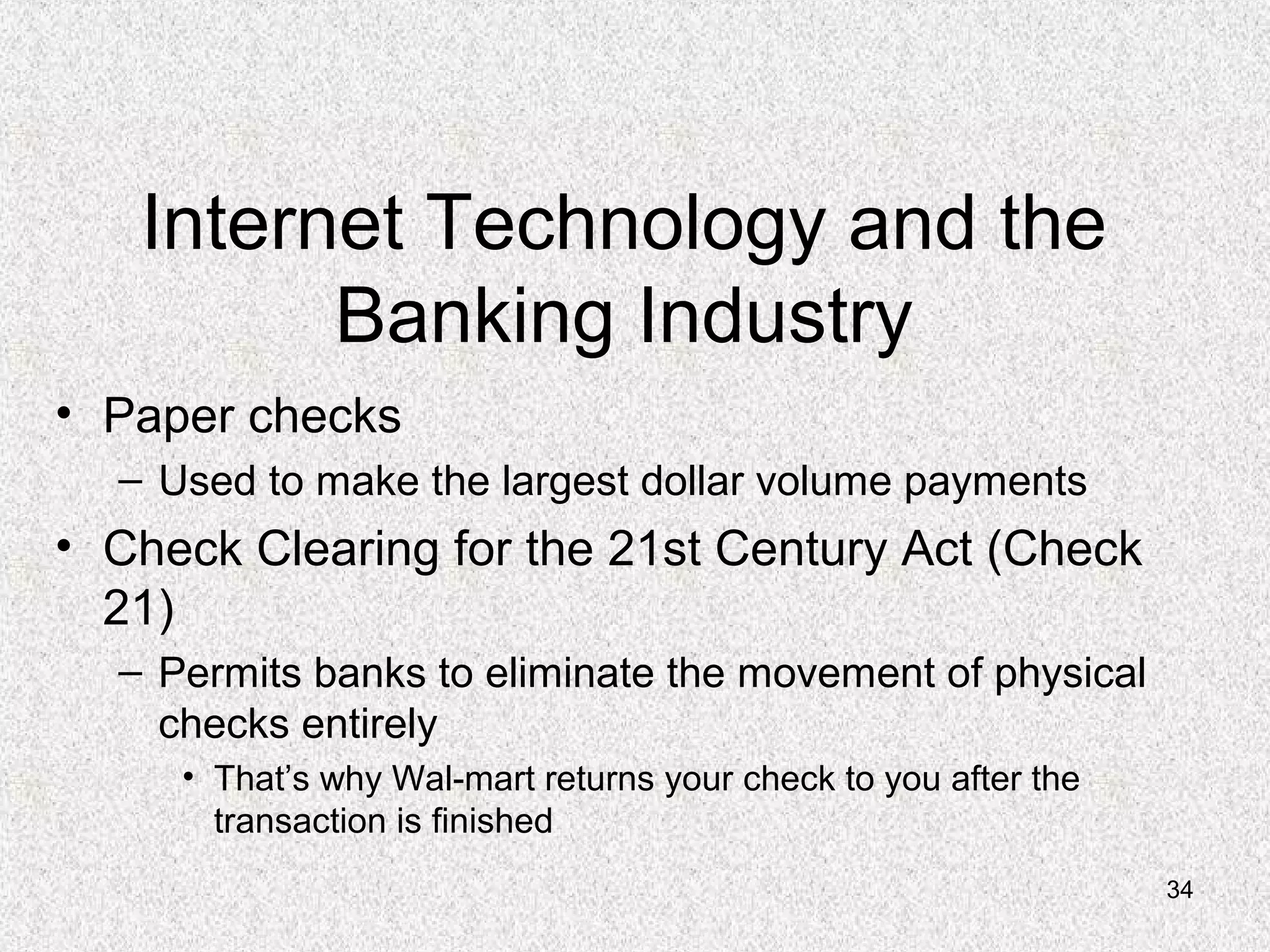 34
Internet Technology and the
Banking Industry
• Paper checks
– Used to make the largest dollar volume payments
• Check Clearing for the 21st Century Act (Check
21)
– Permits banks to eliminate the movement of physical
checks entirely
• That’s why Wal-mart returns your check to you after the
transaction is finished
 
