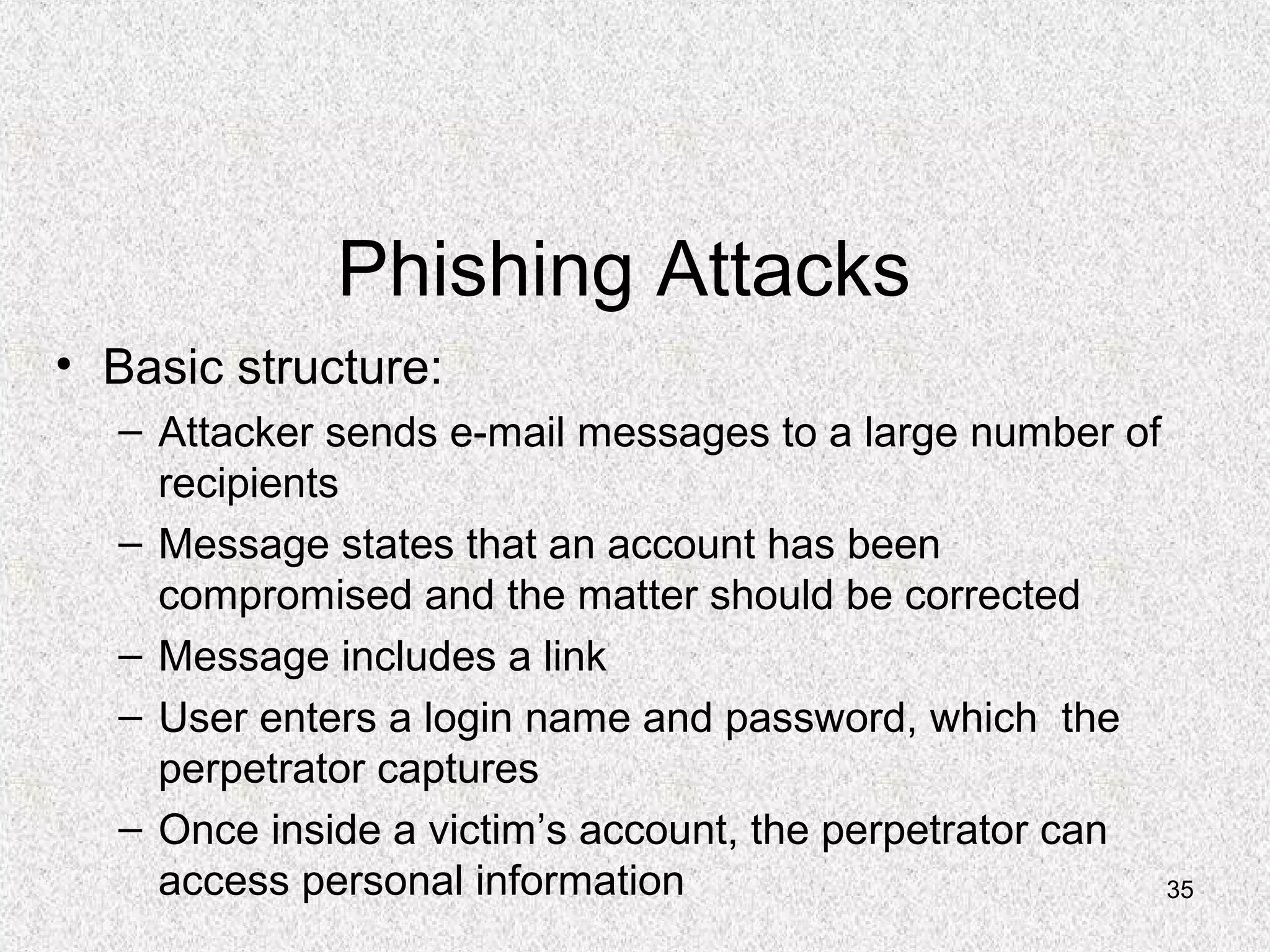 35
Phishing Attacks
• Basic structure:
– Attacker sends e-mail messages to a large number of
recipients
– Message states that an account has been
compromised and the matter should be corrected
– Message includes a link
– User enters a login name and password, which the
perpetrator captures
– Once inside a victim’s account, the perpetrator can
access personal information
 