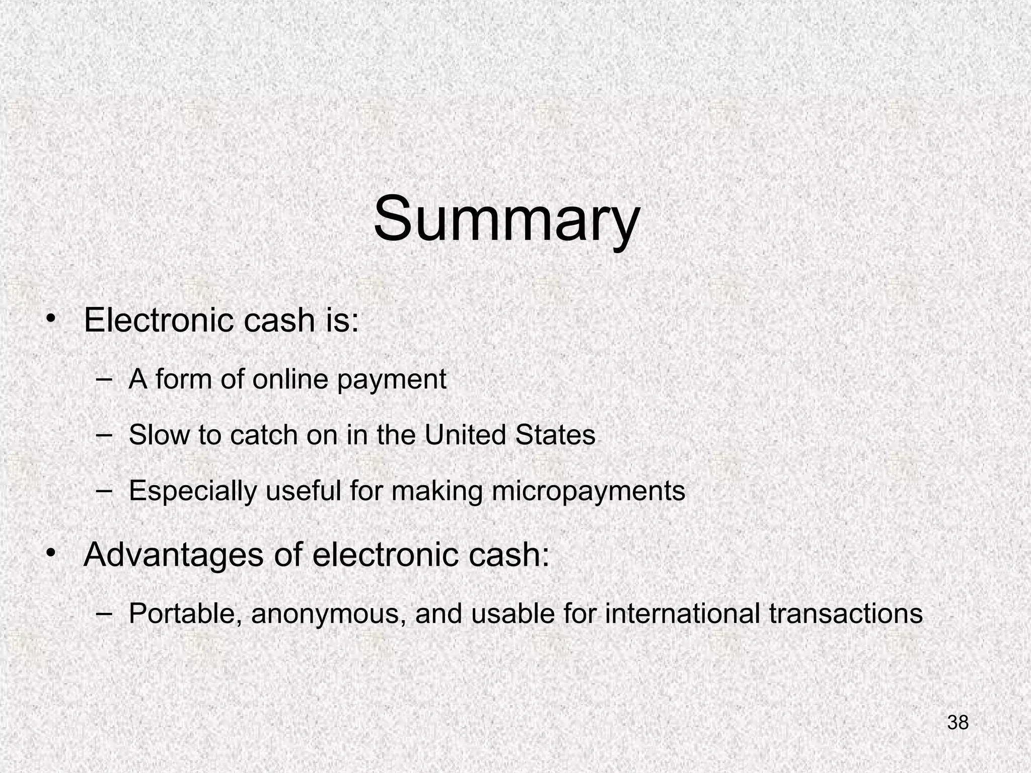 38
Summary
• Electronic cash is:
– A form of online payment
– Slow to catch on in the United States
– Especially useful for making micropayments
• Advantages of electronic cash:
– Portable, anonymous, and usable for international transactions
 
