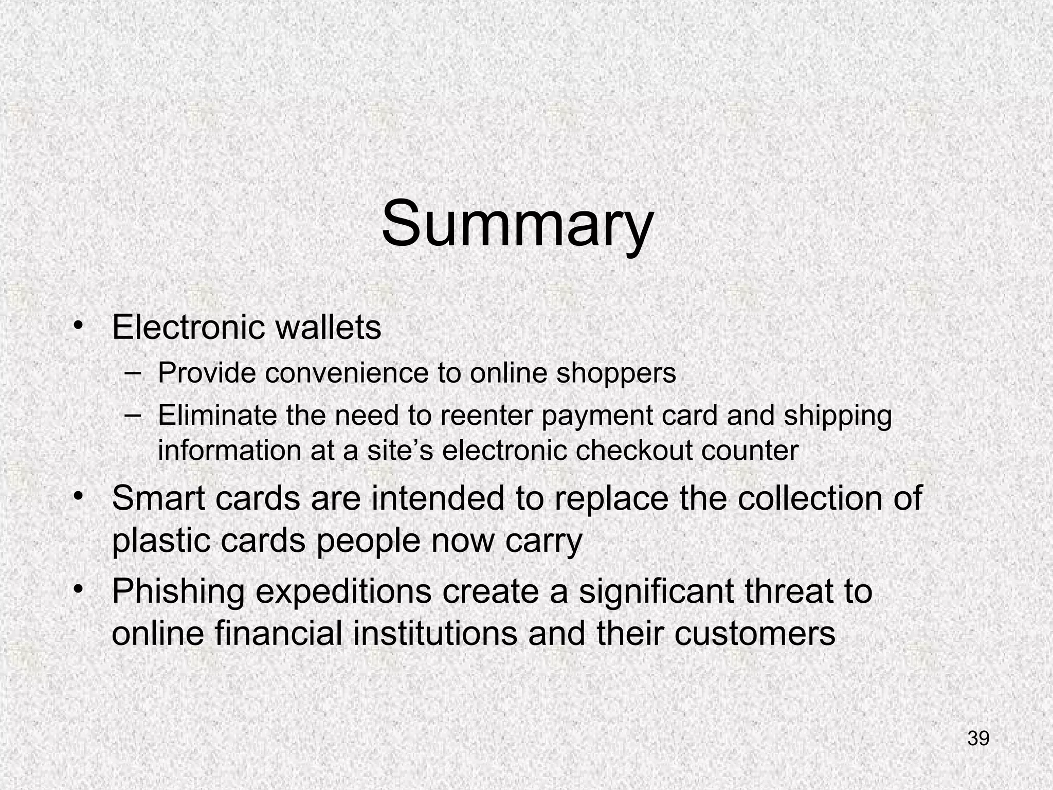 39
Summary
• Electronic wallets
– Provide convenience to online shoppers
– Eliminate the need to reenter payment card and shipping
information at a site’s electronic checkout counter
• Smart cards are intended to replace the collection of
plastic cards people now carry
• Phishing expeditions create a significant threat to
online financial institutions and their customers
 