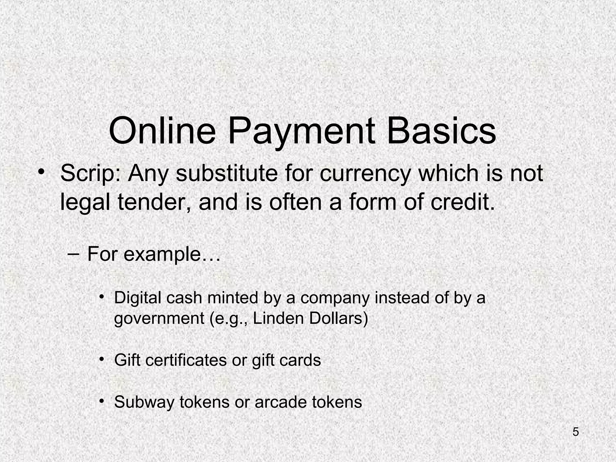 5
Online Payment Basics
• Scrip: Any substitute for currency which is not
legal tender, and is often a form of credit.
– For example…
• Digital cash minted by a company instead of by a
government (e.g., Linden Dollars)
• Gift certificates or gift cards
• Subway tokens or arcade tokens
 
