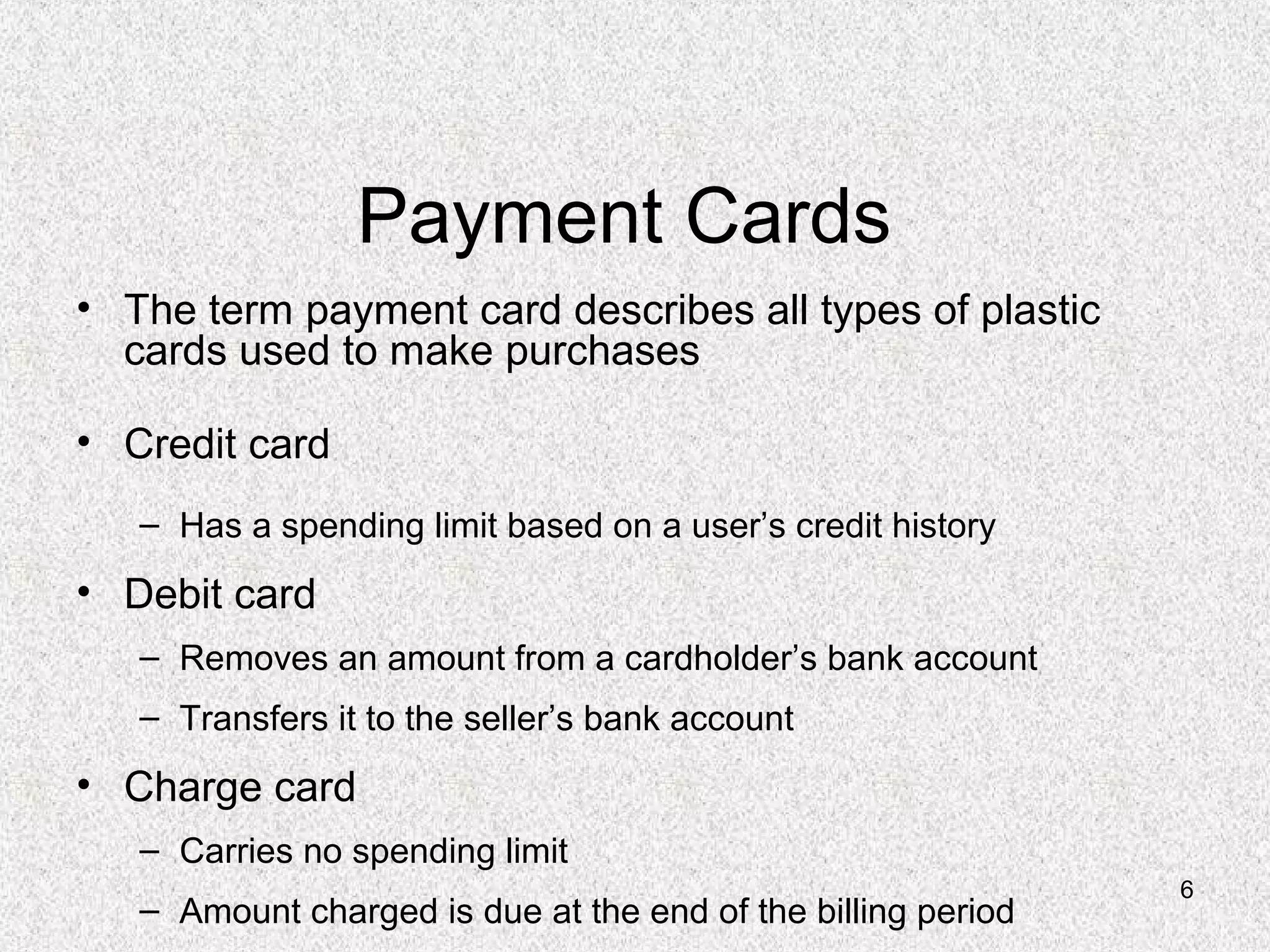 6
Payment Cards
• The term payment card describes all types of plastic
cards used to make purchases
• Credit card
– Has a spending limit based on a user’s credit history
• Debit card
– Removes an amount from a cardholder’s bank account
– Transfers it to the seller’s bank account
• Charge card
– Carries no spending limit
– Amount charged is due at the end of the billing period
 